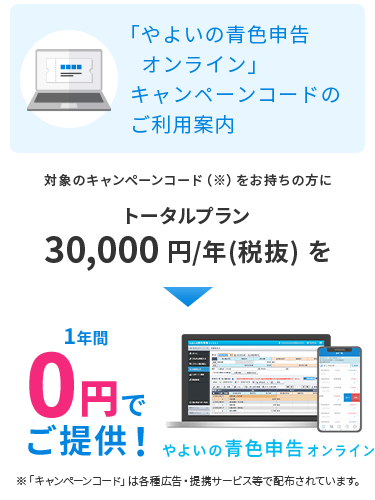 「やよいの青色申告 オンライン」キャンペーンコードのご利用案内 対象のキャンペーンコードをお持ちの方にトータルプラン 30,000円／年(税抜) を1年間0円でご提供！ 「キャンペーンコード」は各種広告・提携サービス等で配布されています。