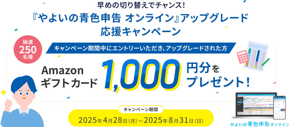 早めの切り替えでチャンス！ 『やよいの青色申告 オンライン』アップグレード応援キャンペーン キャンペーン期間中にエントリーいただき、アップグレードされた方 抽選250名様 Amazonギフトカード 1000円分をプレゼント！ 2025年4月28日（月）～2025年8月31日（日） 青色申告 オンライン