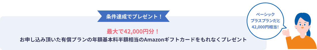 条件達成でプレゼント! 最大で42,000円分! お申し込み頂いた有償プランの年額基本料半額相当のAmazonギフトカードをもれなくプレゼント ベーシックプラスプランだと42,000円相当!