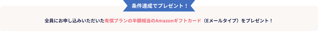 条件達成でプレゼント!全員にお申し込みいただいた有償プランの半額相当のAmazonギフトカード(Eメールタイプ)をプレゼント!