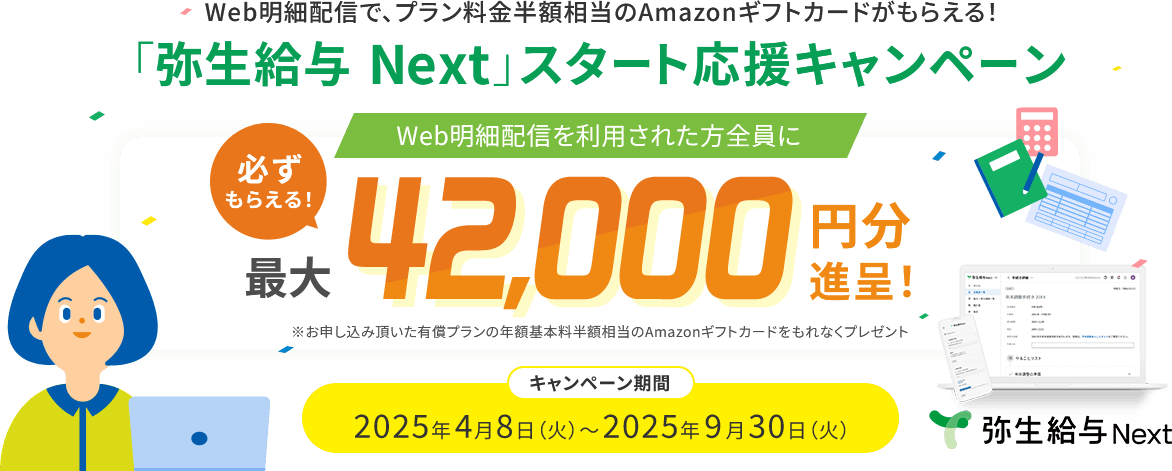 Web明細配信で、プラン料金半額相当のAmazonギフトカードがもらえる！ 「弥生給与 Next」スタート応援キャンペーン Web明細配信を利用された方全員に 必ずもらえる！ 最大42,000円分進呈！ ※お申し込み頂いた有償プランの年額基本料半額相当のAmazonギフトカードをもれなくプレゼント キャンペーン期間 2025年4月8日（火）～2025年9月30日（火）