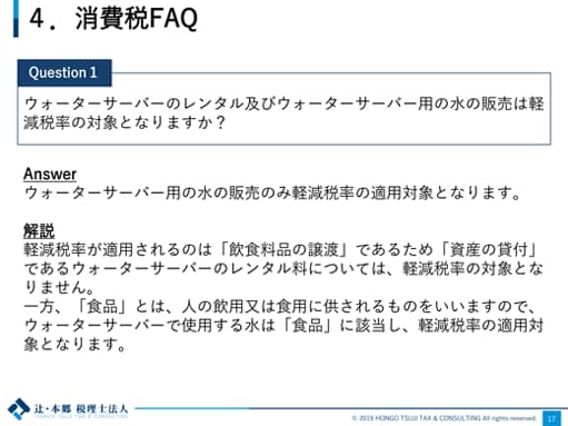 4.消費税FAQ Question1：ウォーターサーバーのレンタル及びウォーターサーバー用の水の販売は軽減税率の対象となりますか？ Answer：ウォーターサーバー用の水の販売のみ軽減税率の適用対象となります。 解説：軽減税率が適用されるのは「飲食料品の譲渡」であるため「資産の貸付」であるウォーターサーバーのレンタル料については、軽減税率の対象となりません。一方、「食品」とは、人の飲用又は食用に供されるものをいいますので、ウォーターサーバーで使用する水は「食品」に該当し、軽減税率の適用対象となります。