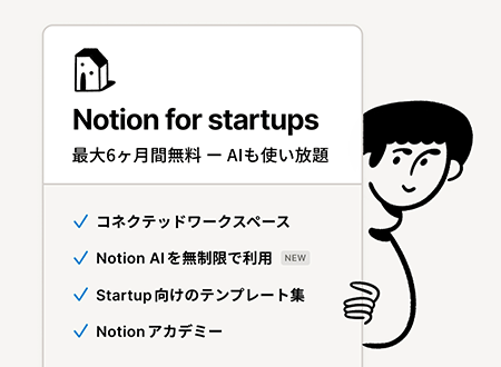Notion for startups 最大6ヶ月間無料 ‐ AIも使い放題 コネクテッドワークスペース Notion AIを無制限で利用(NEW) Startup向けのテンプレート集 Notionアカデミー