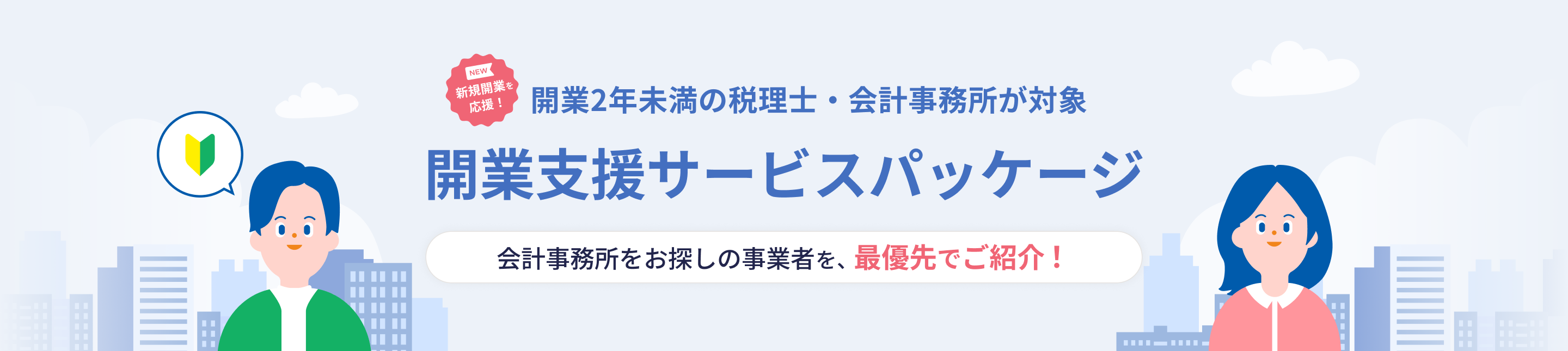 NEW 新規開業を応援! 開業2年未満の税理士・会計事務所が対象 開業支援サービスパッケージ 会計事務所をお探しの事業者を、最優先でご紹介!