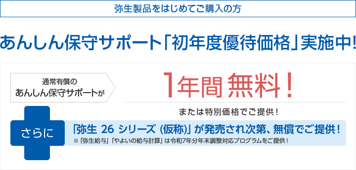 弥生製品をはじめてご購入の方 あんしん保守サポート「初年度優待価格」実施中!通常有償のあんしん保守サポートが1年間無料!または特別価格でご提供!さらに「弥生 26 シリーズ (仮称)」が発売され次第、無償でご提供! ※「弥生給与」「やよいの給与計算」は令和7年分年末調整対応プログラムをご提供!