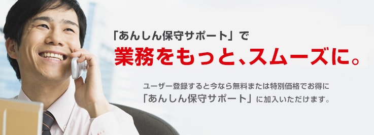 「あんしん保守サポート」で業務をもっと、スムーズに。ユーザー登録すると今なら無料または特別価格でお得に「あんしん保守サポート」に加入いただけます。