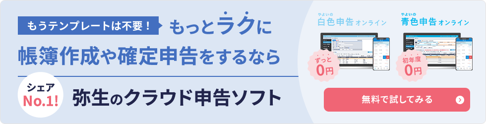もうテンプレートは不要！もっとラクに帳簿作成や確定申告をするなら 弥生のクラウド申告ソフト シェアNo.1！ やよいの白色申告 オンライン（ずっと無料） やよいの青色申告 オンライン（初年度無料） 無料で試してみる