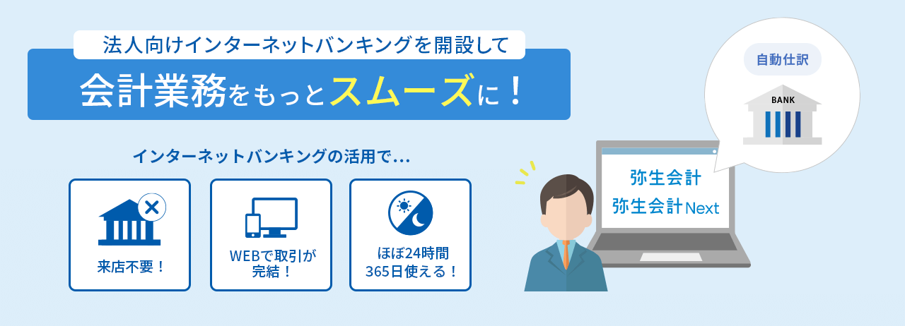 法人向けインターネットバンキングを開設して会計業務をもっとスムーズに! インターネットバンキングの活用で… 来店不要! WEBで取引が完結! ほぼ24時間365日使える!