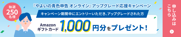 『やよいの青色申告 オンライン』アップグレード応援キャンペーン キャンペーン期間中にエントリーいただき、アップグレードされた方 抽選250名様 Amazonギフトカード 1,000円分をプレゼント！ 申し込みはこちら