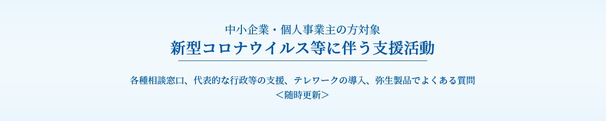 中小企業・個人事業主の方対象 新型コロナウイルス等に伴う支援活動 各種相談窓口、代表的な行政等の支援、テレワークの導入、弥生製品でよくある質問 <随時更新>