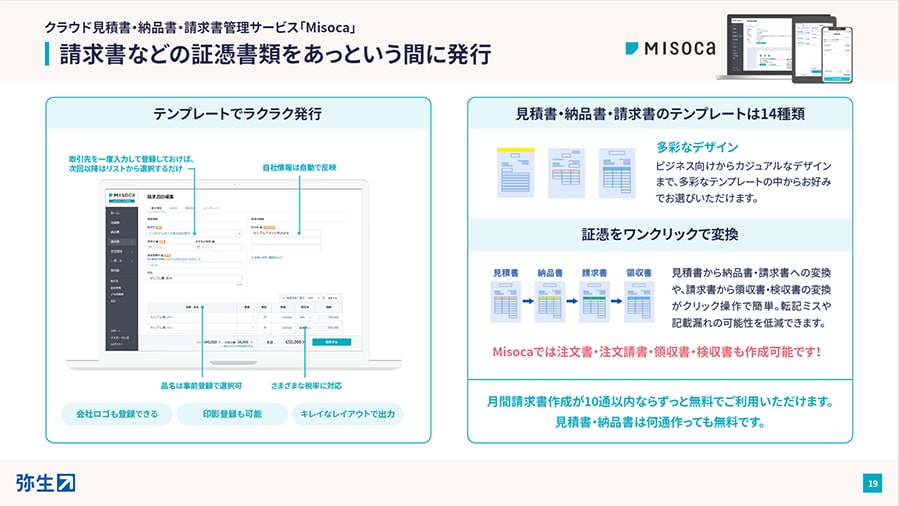クラウド見積書・納品書・請求書管理サービス「Misoca」 請求書などの証憑書類をあっという間に発行 テンプレートでラクラク発行：取引先を一度入力して登録しておけば、次回以降はリストから選択するだけ 自社情報は自動で反映 品名は事前登録で選択可 さまざまな税率に対応 会社ロゴも登録できる 印影登録も可能 キレイなレイアウトで出力 見積書・納品書・請求書のテンプレートは14種類：多彩なデザイン ビジネス向けからカジュアルなデザインまで、多彩なテンプレートの中からお好みでお選びいただけます。 証憑をワンクリックで変換：見積書 → 納品書 → 請求書 → 領収書 見積書から納品書・請求書への変換や、請求書から領収書・検収書の変換がクリック操作で簡単。転記ミスや記載漏れの可能性を低減できます。 Misocaでは注文書・注文請書・領収書・検収書も作成可能です！ 月間請求書作成が10通以内ならずっと無料でご利用いただけます。見積書・納品書は何通作っても無料です。